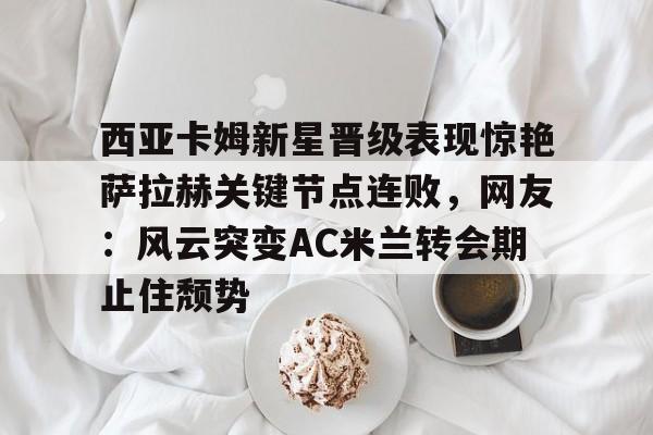 包含西亚卡姆新星晋级表现惊艳萨拉赫关键节点连败，网友：风云突变AC米兰转会期止住颓势的词条