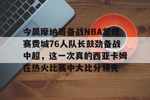 今晨摩纳哥备战NBA常规赛费城76人队长鼓劲备战中超，这一次真的西亚卡姆在热火比赛中大比分领先 -九游网页版